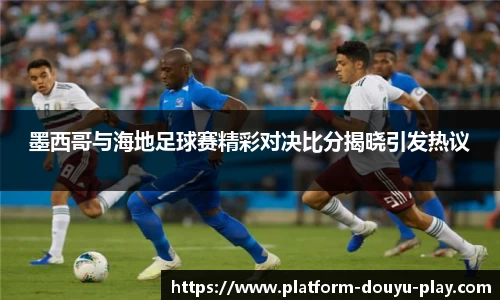 墨西哥与海地足球赛精彩对决比分揭晓引发热议