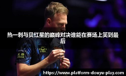 热一刺与贝红星的巅峰对决谁能在赛场上笑到最后