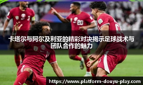 卡塔尔与阿尔及利亚的精彩对决揭示足球战术与团队合作的魅力