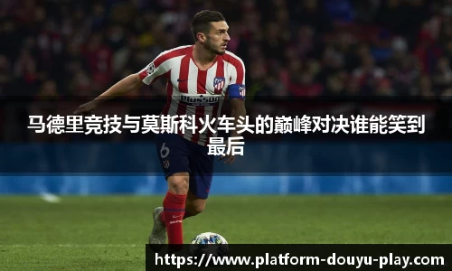 马德里竞技与莫斯科火车头的巅峰对决谁能笑到最后