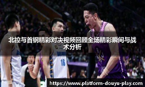 北控与首钢精彩对决视频回顾全场精彩瞬间与战术分析